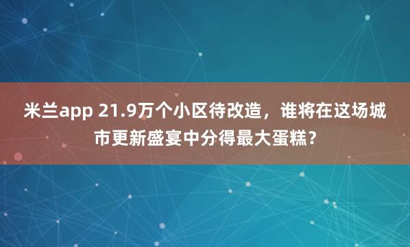 米兰app 21.9万个小区待改造,谁将在这场城市更新盛宴中分得最大蛋糕?