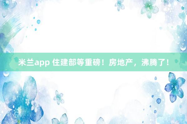 米兰app 住建部等重磅!房地产,沸腾了!