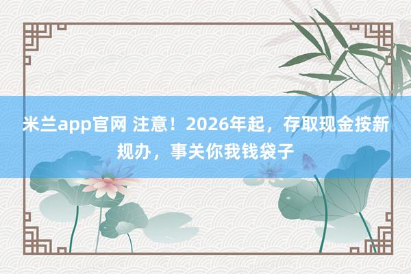 米兰app官网 注意！2026年起，存取现金按新规办，事关你我钱袋子