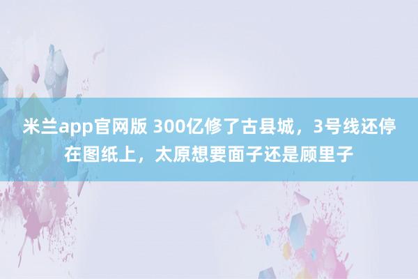 米兰app官网版 300亿修了古县城，3号线还停在图纸上，太原想要面子还是顾里子