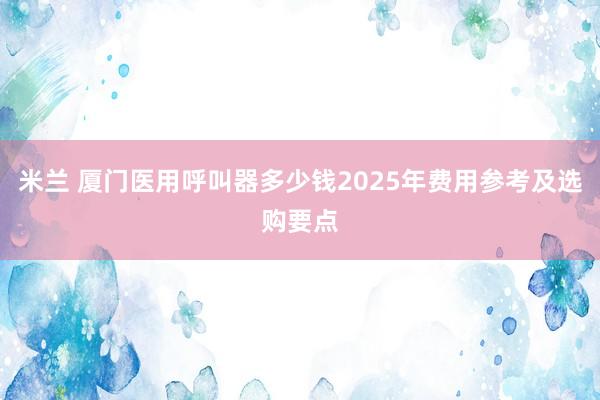 米兰 厦门医用呼叫器多少钱2025年费用参考及选购要点