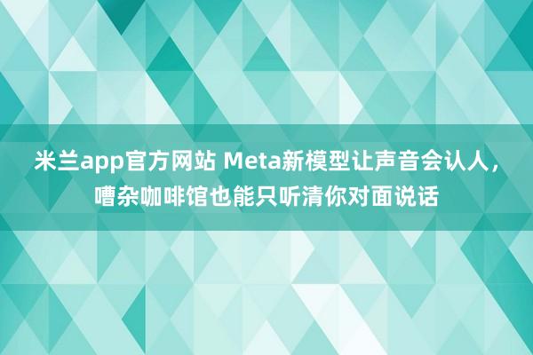 米兰app官方网站 Meta新模型让声音会认人，嘈杂咖啡馆也能只听清你对面说话