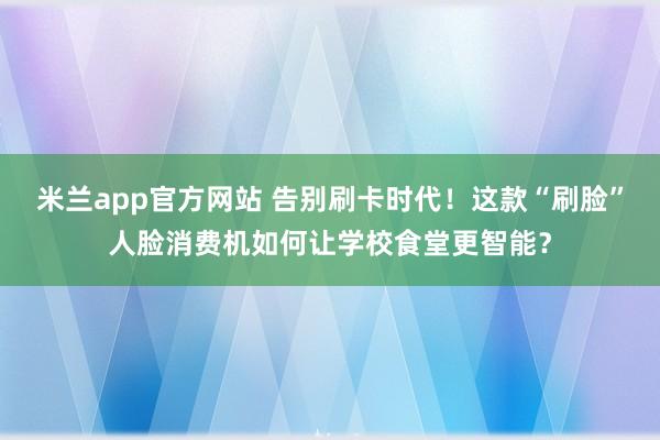 米兰app官方网站 告别刷卡时代！这款“刷脸”人脸消费机如何让学校食堂更智能？