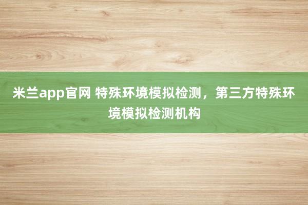 米兰app官网 特殊环境模拟检测，第三方特殊环境模拟检测机构