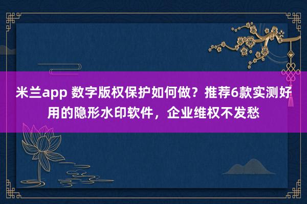 米兰app 数字版权保护如何做？推荐6款实测好用的隐形水印软件，企业维权不发愁