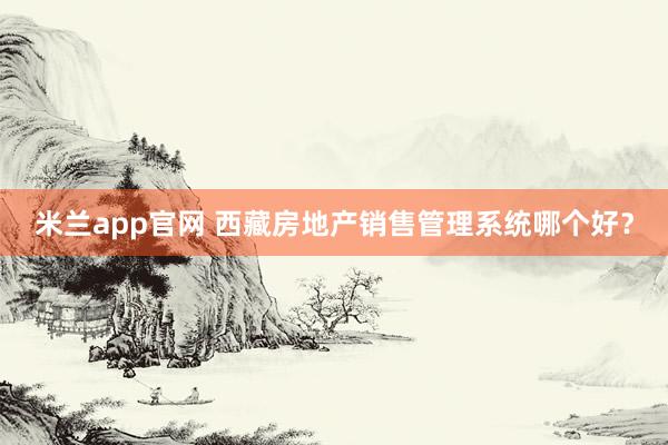 米兰app官网 西藏房地产销售管理系统哪个好？
