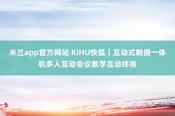 米兰app官方网站 KIHU快狐｜互动式触摸一体机多人互动会议教学互动终端
