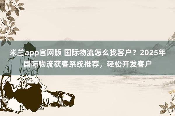 米兰app官网版 国际物流怎么找客户？2025年国际物流获客系统推荐，轻松开发客户
