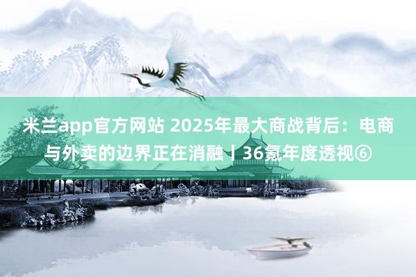 米兰app官方网站 2025年最大商战背后：电商与外卖的边界正在消融丨36氪年度透视⑥