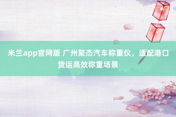 米兰app官网版 广州聚杰汽车称重仪，适配港口货运高效称重场景