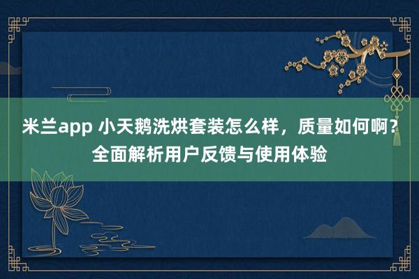 米兰app 小天鹅洗烘套装怎么样，质量如何啊？全面解析用户反馈与使用体验