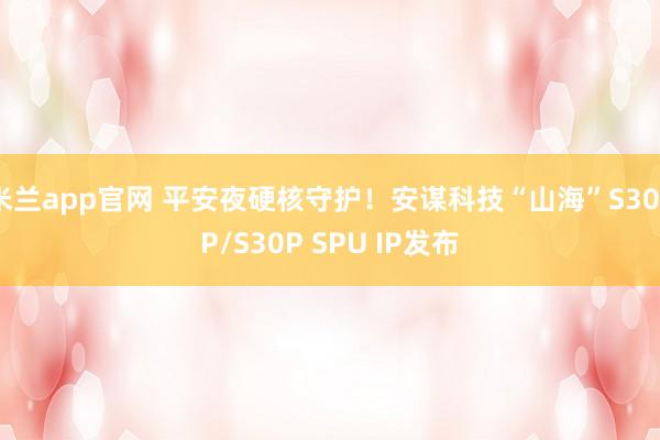 米兰app官网 平安夜硬核守护！安谋科技“山海”S30FP/S30P SPU IP发布