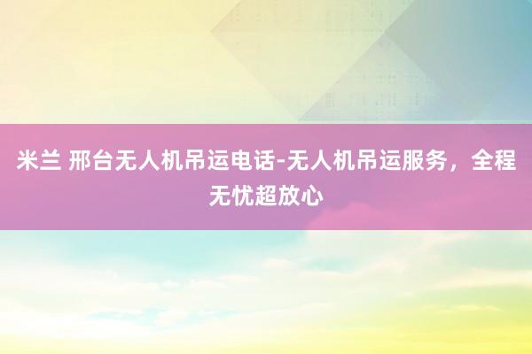 米兰 邢台无人机吊运电话-无人机吊运服务,全程无忧超放心