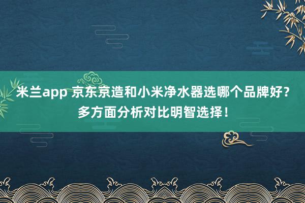 米兰app 京东京造和小米净水器选哪个品牌好？多方面分析对比明智选择！