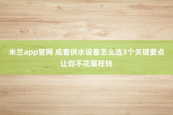 米兰app官网 成套供水设备怎么选3个关键要点让你不花冤枉钱
