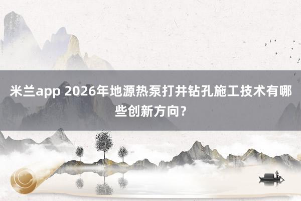 米兰app 2026年地源热泵打井钻孔施工技术有哪些创新方向?