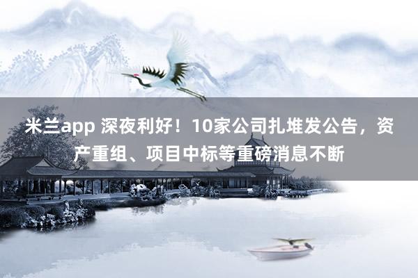 米兰app 深夜利好!10家公司扎堆发公告,资产重组、项目中标等重磅消息不断