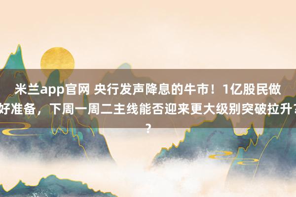 米兰app官网 央行发声降息的牛市!1亿股民做好准备,下周一周二主线能否迎来更大级别突破拉升?