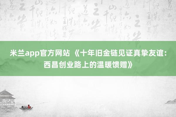 米兰app官方网站 《十年旧金链见证真挚友谊:西昌创业路上的温暖馈赠》