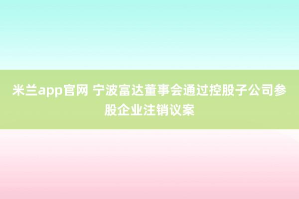 米兰app官网 宁波富达董事会通过控股子公司参股企业注销议案