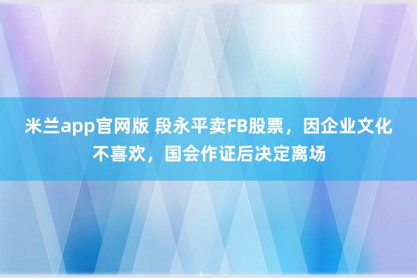 米兰app官网版 段永平卖FB股票，因企业文化不喜欢，国会作证后决定离场