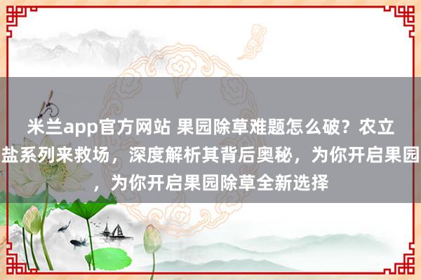 米兰app官方网站 果园除草难题怎么破？农立蜂精草铵膦铵盐系列来救场，深度解析其背后奥秘，为你开启果园除草全新选择