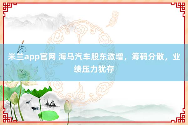 米兰app官网 海马汽车股东激增，筹码分散，业绩压力犹存