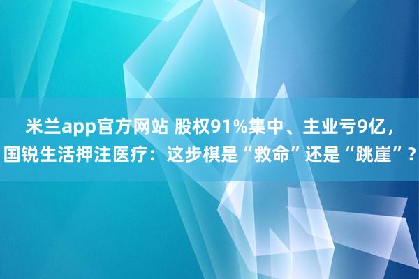 米兰app官方网站 股权91%集中、主业亏9亿，国锐生活押注医疗：这步棋是“救命”还是“跳崖”？