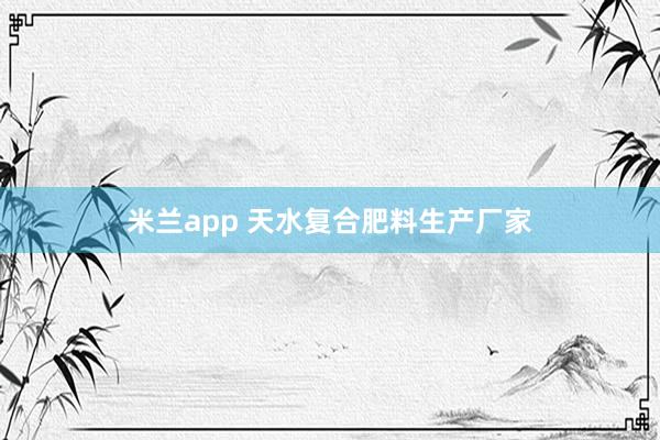 米兰app 天水复合肥料生产厂家