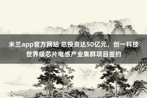 米兰app官方网站 总投资达50亿元，创一科技世界级芯片电感产业集群项目签约