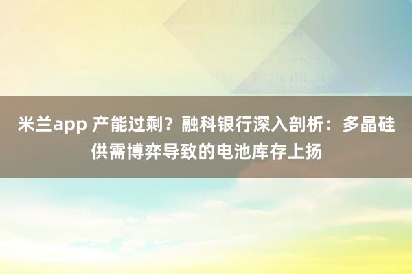 米兰app 产能过剩?融科银行深入剖析:多晶硅供需博弈导致的电池库存上扬