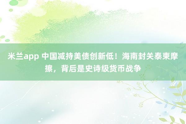米兰app 中国减持美债创新低!海南封关泰柬摩擦,背后是史诗级货币战争