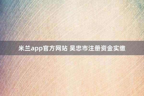 米兰app官方网站 吴忠市注册资金实缴