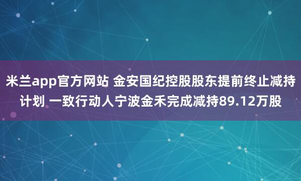 米兰app官方网站 金安国纪控股股东提前终止减持计划 一致行动人宁波金禾完成减持89.12万股