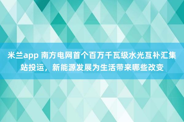 米兰app 南方电网首个百万千瓦级水光互补汇集站投运,新能源发展为生活带来哪些改变