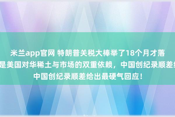 米兰app官网 特朗普关税大棒举了18个月才落下？零税率背后是美国对华稀土与市场的双重依赖，中国创纪录顺差给出最硬气回应！