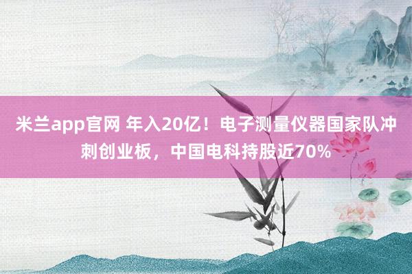 米兰app官网 年入20亿！电子测量仪器国家队冲刺创业板，中国电科持股近70%