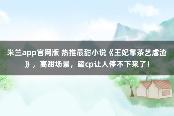 米兰app官网版 热推最甜小说《王妃靠茶艺虐渣》，高甜场景，磕cp让人停不下来了！