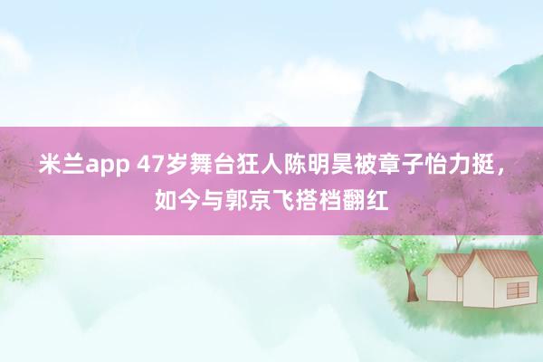 米兰app 47岁舞台狂人陈明昊被章子怡力挺，如今与郭京飞搭档翻红