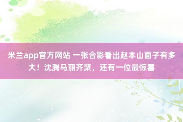 米兰app官方网站 一张合影看出赵本山面子有多大！沈腾马丽齐聚，还有一位最惊喜