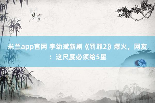 米兰app官网 李幼斌新剧《罚罪2》爆火，网友：这尺度必须给5星