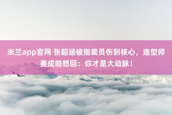 米兰app官网 张韶涵被指裁员伤到核心，造型师姜成皓怒回：你才是大动脉！