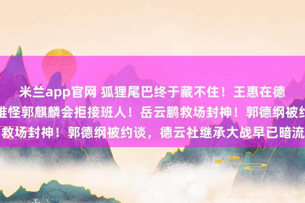 米兰app官网 狐狸尾巴终于藏不住!王惠在德云社的职务发生变动,难怪郭麒麟会拒接班人!岳云鹏救场封神!郭德纲被约谈,德云社继承大战早已暗流涌动