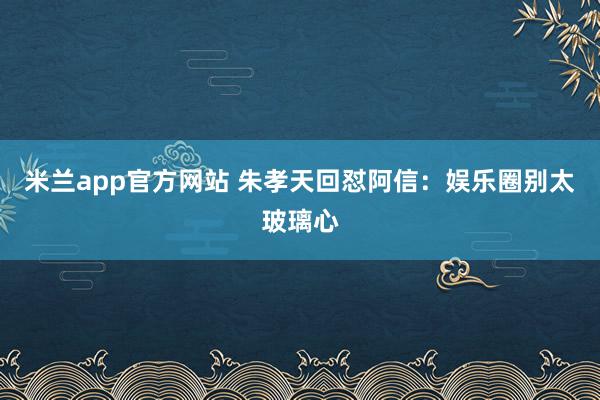 米兰app官方网站 朱孝天回怼阿信：娱乐圈别太玻璃心