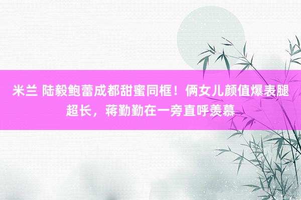 米兰 陆毅鲍蕾成都甜蜜同框！俩女儿颜值爆表腿超长，蒋勤勤在一旁直呼羡慕