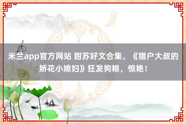 米兰app官方网站 甜苏好文合集，《猎户大叔的娇花小媳妇》狂发狗粮，惊艳！