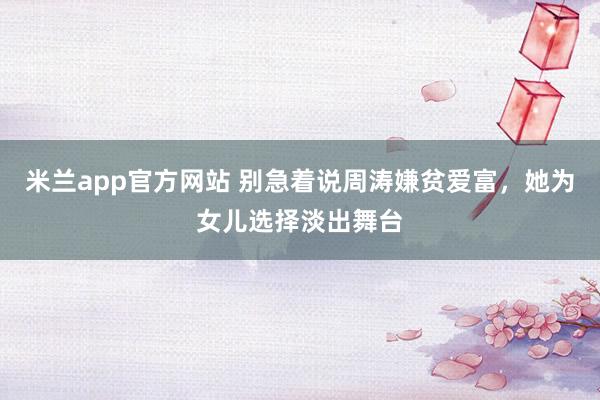米兰app官方网站 别急着说周涛嫌贫爱富，她为女儿选择淡出舞台