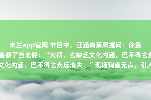 米兰app官网 节目中，汪涵向蔡澜提问：你最不喜欢哪种食物？蔡澜直截了当地说：“火锅，它缺乏文化内涵，巴不得它永远消失。”现场鸦雀无声，引人深思