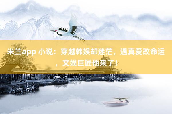 米兰app 小说：穿越韩娱却迷茫，遇真爱改命运，文娱巨匠他来了！