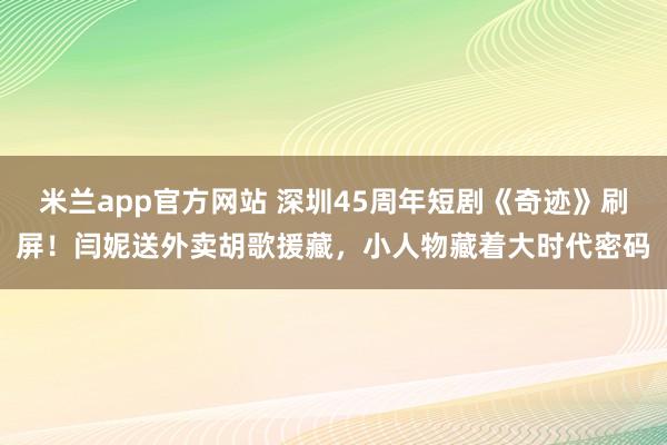 米兰app官方网站 深圳45周年短剧《奇迹》刷屏！闫妮送外卖胡歌援藏，小人物藏着大时代密码